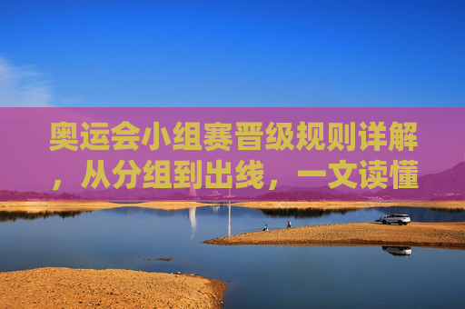 奥运会小组赛晋级规则详解，从分组到出线，一文读懂，奥运会小组赛晋级规则详解，从分组到出线，一文读懂