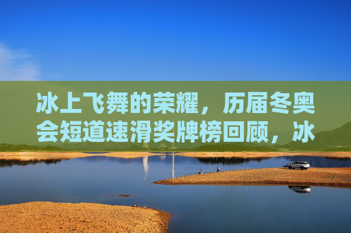冰上飞舞的荣耀，历届冬奥会短道速滑奖牌榜回顾，冰上飞舞的荣耀，历届冬奥会短道速滑奖牌榜回顾