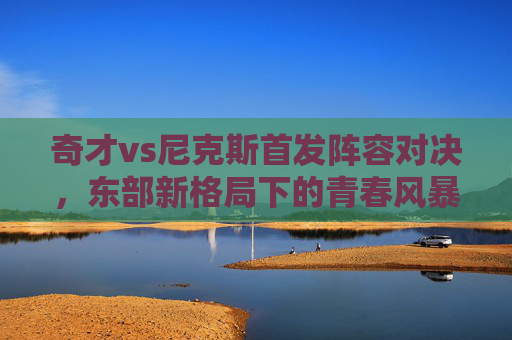 奇才vs尼克斯首发阵容对决,东部新格局下的青春风暴与铁血防守,奇才vs尼克斯首发对决,青春风暴遇铁血防守,东部新格局初显