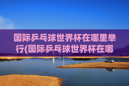 国际乒乓球世界杯在哪里举行(国际乒乓球世界杯在哪里举行的)国际乒乓球世界杯在哪里举行