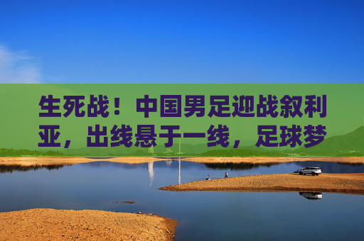 生死战!中国男足迎战叙利亚,出线悬于一线,足球梦的延续与突围,生死战!中国男足迎战叙利亚,出线悬一线,足球梦延续与突围