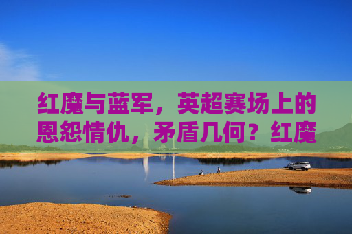 红魔与蓝军,英超赛场上的恩怨情仇,矛盾几何?红魔蓝军,英超恩怨几何?