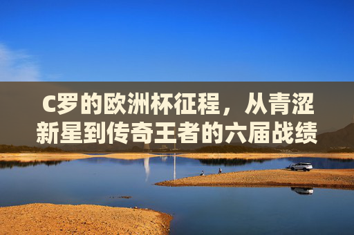 C罗的欧洲杯征程，从青涩新星到传奇王者的六届战绩，C罗六届欧洲杯征程，青涩新星到传奇王者的蜕变