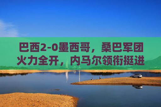 巴西2-0墨西哥,桑巴军团火力全开,内马尔领衔挺进下一轮,巴西2-0力克墨西哥 内马尔领衔桑巴军团挺进下一轮