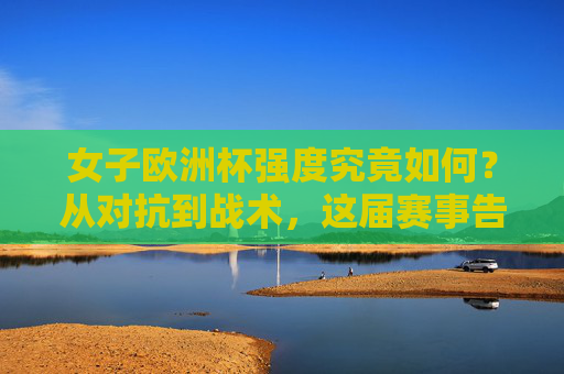 女子欧洲杯强度究竟如何?从对抗到战术,这届赛事告诉你,女足已硬核升级,女子欧洲杯,女足硬核升级,对抗战术全面进化