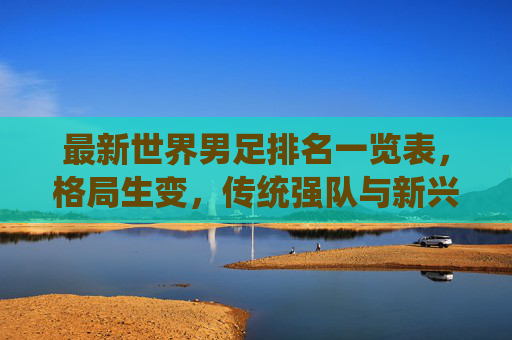 最新世界男足排名一览表，格局生变，传统强队与新兴力量谁主沉浮？最新世界男足排名，格局生变，传统强队与新兴力量谁主沉浮？