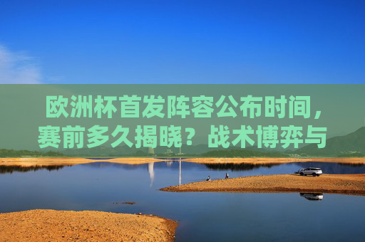 欧洲杯首发阵容公布时间，赛前多久揭晓？战术博弈与信息战的关键一环，欧洲杯首发阵容公布时间，赛前揭晓的战术博弈与信息战关键