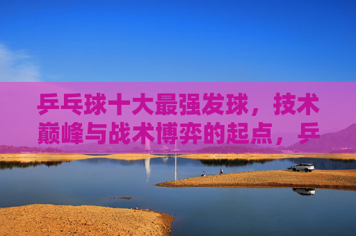 乒乓球十大最强发球，技术巅峰与战术博弈的起点，乒乓球十大最强发球，技术巅峰与战术博弈的起点