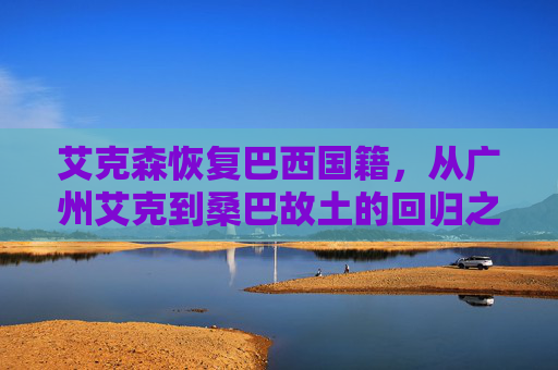 艾克森恢复巴西国籍，从广州艾克到桑巴故土的回归之路，艾克森，从广州艾克到桑巴故土的回归之路