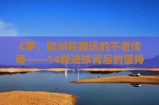 C罗,欧洲杯赛场的不老传奇——14粒进球背后的坚持与荣耀,C罗,欧洲杯赛场的不老传奇——14粒进球背后的坚持与荣耀