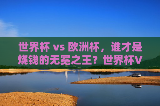 世界杯 vs 欧洲杯,谁才是烧钱的无冕之王?世界杯VS欧洲杯,谁是烧钱的无冕之王?