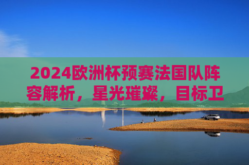 2024欧洲杯预赛法国队阵容解析，星光璀璨，目标卫冕，2024欧洲杯预赛法国队阵容解析，星光璀璨剑指卫冕