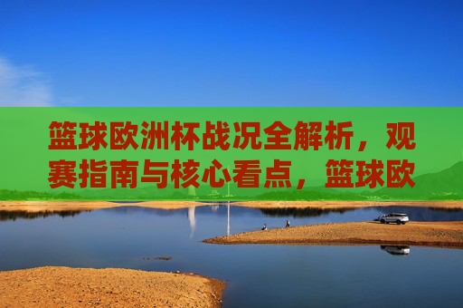 篮球欧洲杯战况全解析，观赛指南与核心看点，篮球欧洲杯战况全解析，观赛指南与核心看点