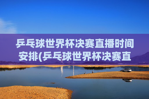 乒乓球世界杯决赛直播时间安排(乒乓球世界杯决赛直播时间安排)