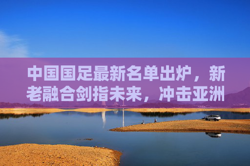 中国国足最新名单出炉,新老融合剑指未来,冲击亚洲杯与世预赛