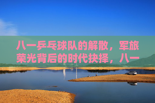 八一乒乓球队的解散,军旅荣光背后的时代抉择,八一乒乓球队解散,军旅荣光的时代抉择