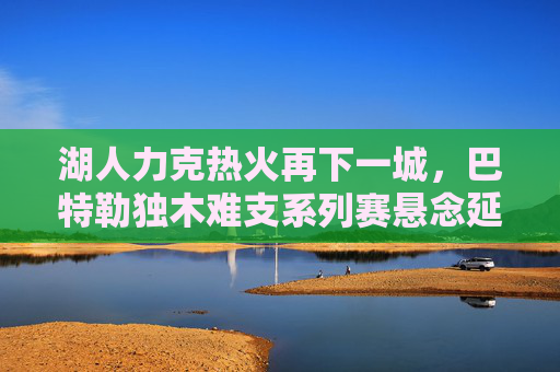 湖人力克热火再下一城，巴特勒独木难支系列赛悬念延续，湖人力克热火巴特勒独木难支 系列赛悬念延续