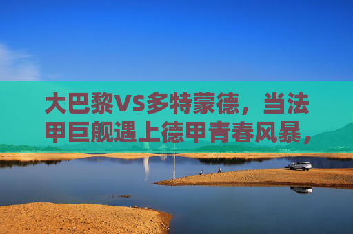 大巴黎VS多特蒙德,当法甲巨舰遇上德甲青春风暴,欧冠赛场谁主沉浮?大巴黎VS多特蒙德,法甲巨舰撞德甲青春风暴,欧冠谁主沉浮?