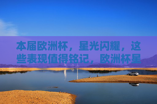 本届欧洲杯，星光闪耀，这些表现值得铭记，欧洲杯星光闪耀，这些表现值得铭记