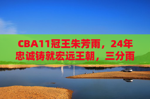 CBA11冠王朱芳雨，24年忠诚铸就宏远王朝，三分雨下写就不朽传奇，朱芳雨，24年忠诚铸宏远11冠，三分雨洒不朽传奇