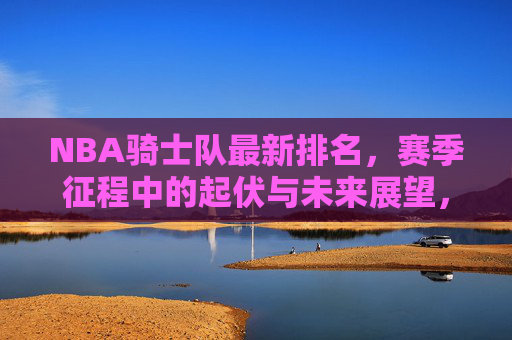 NBA骑士队最新排名,赛季征程中的起伏与未来展望,NBA骑士队最新排名,赛季起伏与未来展望