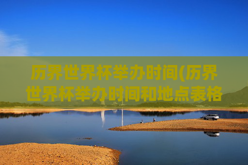 历界世界杯举办时间(历界世界杯举办时间和地点表格)历届世界杯举办时间与地点表