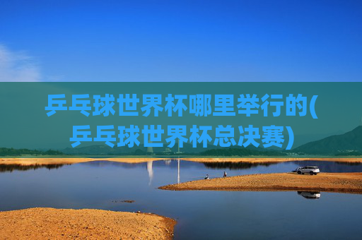 乒乓球世界杯哪里举行的(乒乓球世界杯总决赛)