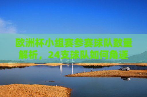 欧洲杯小组赛参赛球队数量解析,24支球队如何角逐欧洲杯?欧洲杯小组赛,24支球队如何角逐?