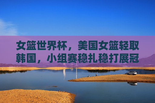 女篮世界杯，美国女篮轻取韩国，小组赛稳扎稳打展冠军底蕴，女篮世界杯美国女篮轻取韩国 小组赛稳扎稳打展冠军底蕴