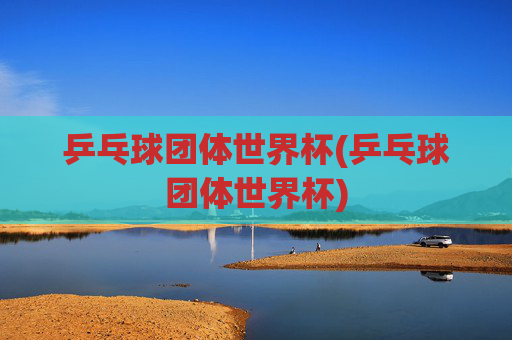 乒乓球团体世界杯(乒乓球团体世界杯)