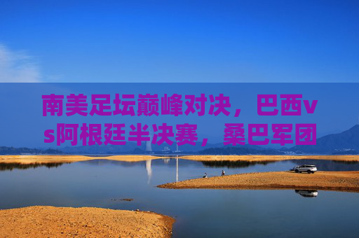 南美足坛巅峰对决，巴西vs阿根廷半决赛，桑巴军团能否踏过探戈之舞？巴西阿根廷南美巅峰半决赛，桑巴军团对决探戈之舞