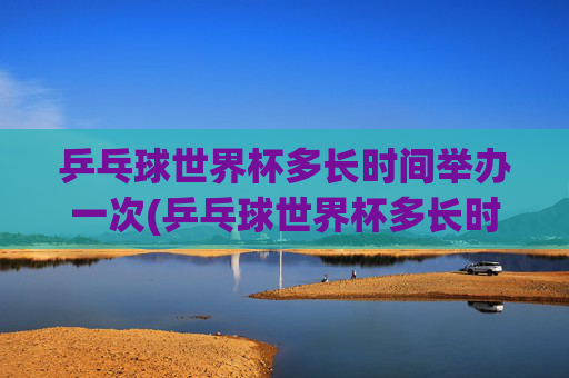 乒乓球世界杯多长时间举办一次(乒乓球世界杯多长时间举办一次)乒乓球世界杯多久举办一次?