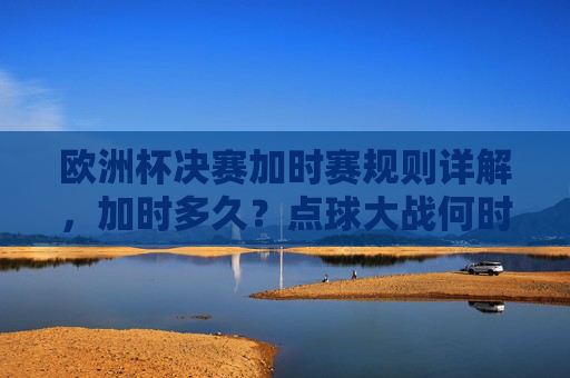 欧洲杯决赛加时赛规则详解，加时多久？点球大战何时登场？欧洲杯决赛加时赛规则详解，加时多久？点球大战何时登场？