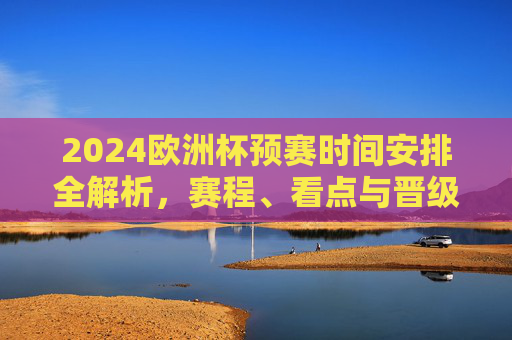 2024欧洲杯预赛时间安排全解析，赛程、看点与晋级规则，2024欧洲杯预赛全解析，赛程、看点与晋级规则