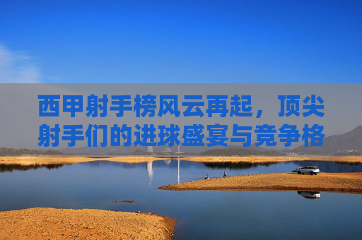西甲射手榜风云再起，顶尖射手们的进球盛宴与竞争格局，西甲射手榜风云再起，顶尖射手进球盛宴与竞争格局