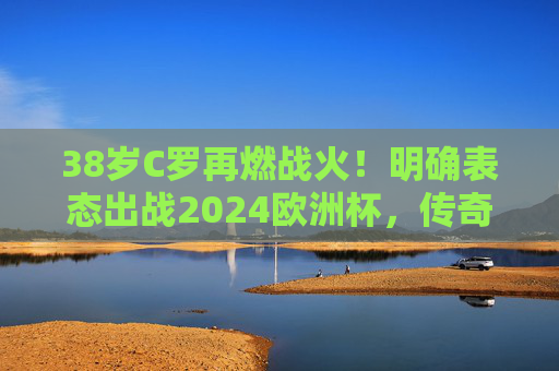 38岁C罗再燃战火!明确表态出战2024欧洲杯,传奇永不谢幕