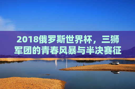 2018俄罗斯世界杯,三狮军团的青春风暴与半决赛征程,2018世界杯三狮军团,青春风暴与半决赛征程