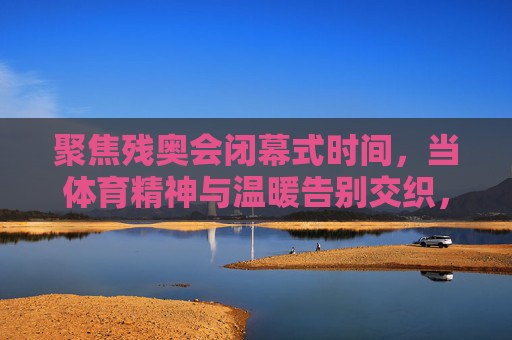 聚焦残奥会闭幕式时间，当体育精神与温暖告别交织，残奥会落幕，体育精神与温暖告别交织
