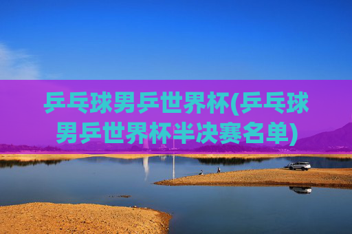 乒乓球男乒世界杯(乒乓球男乒世界杯半决赛名单)