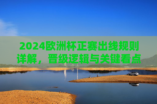 2024欧洲杯正赛出线规则详解，晋级逻辑与关键看点，2024欧洲杯正赛出线规则详解，晋级逻辑与关键看点