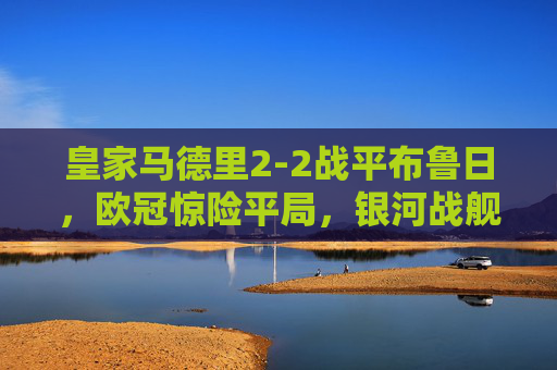 皇家马德里2-2战平布鲁日,欧冠惊险平局,银河战舰进攻火力与防守韧性并存,欧冠,皇马2-2战平布鲁日,惊险平局尽显攻守韧性