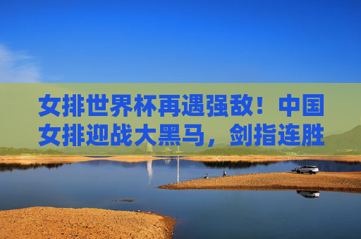 女排世界杯再遇强敌!中国女排迎战大黑马,剑指连胜高峰