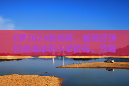 C罗2024欧洲杯,葡萄牙旗帜的进球与不老传奇,葡萄牙旗帜C罗,2024欧洲杯进球续写不老传奇