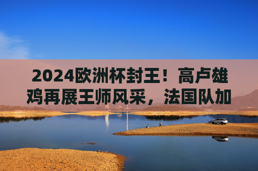 2024欧洲杯封王!高卢雄鸡再展王师风采,法国队加冕欧洲之巅,2024欧洲杯封王!法国队加冕欧洲之巅