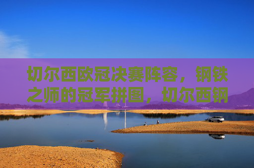 切尔西欧冠决赛阵容，钢铁之师的冠军拼图，切尔西钢铁之师，欧冠决赛冠军拼图