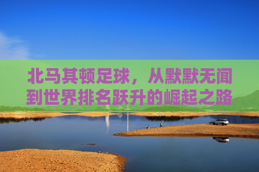 北马其顿足球,从默默无闻到世界排名跃升的崛起之路,北马其顿足球的崛起,从默默无闻到世界排名跃升