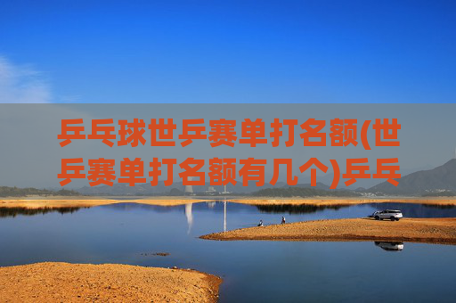 乒乓球世乒赛单打名额(世乒赛单打名额有几个)乒乓球世乒赛单打名额数量