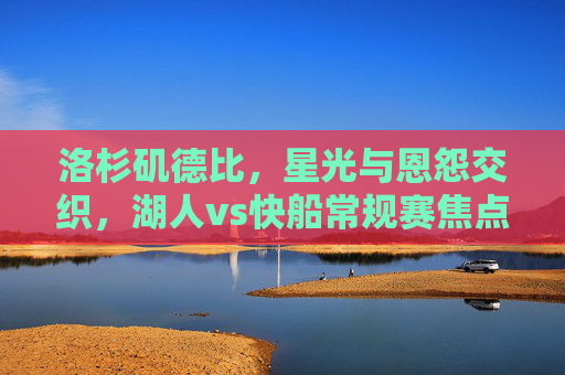 洛杉矶德比,星光与恩怨交织,湖人vs快船常规赛焦点战,洛杉矶德比,星光恩怨交织,湖人快船常规赛焦点战