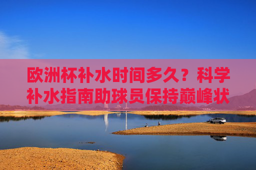 欧洲杯补水时间多久?科学补水指南助球员保持巅峰状态,欧洲杯球员科学补水指南,时间把控与巅峰状态