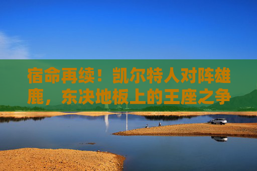 宿命再续！凯尔特人对阵雄鹿，东决地板上的王座之争，宿命再续！凯尔特人对阵雄鹿，东决地板上的王座之争